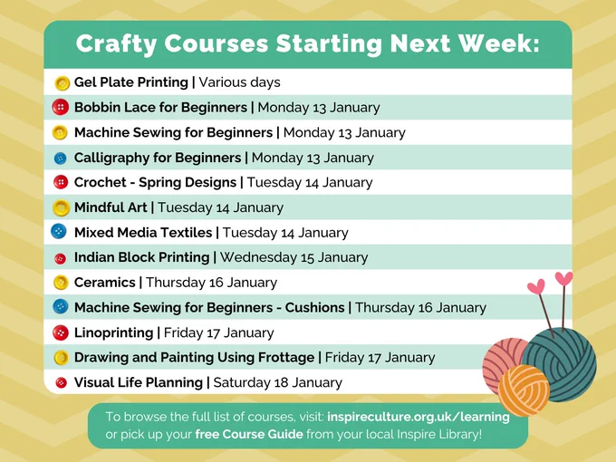 A timetable graphic containing all our arts and crafts courses starting next week with spaces still left to book:
It says: 

Crafty Courses Starting Next Week:
Machine Sewing for Beginners | Monday 13 January
Machine Sewing for Beginners - Cushions | Thursday 16 January
Visual Life Planning | Saturday 18 January
Crochet - Spring Designs | Tuesday 14 January
Mixed Media Textiles | Tuesday 14 January
Crafty Courses Starting Next Week:
Calligraphy for Beginners | Monday 13 January
Bobbin Lace for Beginners | Monday 13 January
Gel Plate Printing | Various days
Mindful Art | Tuesday 14 January
Indian Block Printing | Wednesday 15 January
Linoprinting | Friday 17 January
Drawing and Painting Using Frottage | Friday 17 January
Ceramics | Thursday 16 January