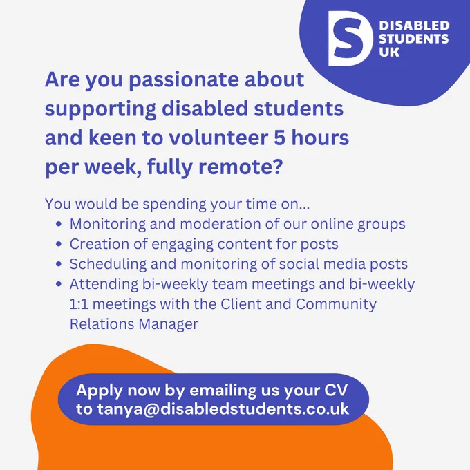 A recruitment graphic with the logo of Disabled Students UK in the top right corner. The logo consists of a blue background with a white "S" and the text "DISABLED STUDENTS UK" in white.
The text reads:
"Are you passionate about supporting disabled students and keen to volunteer 5 hours per week, fully remote?
You would be spending your time on...
Monitoring and moderation of our online groups
Creation of engaging content for posts
Scheduling and monitoring of social media posts
Attending bi-weekly team meetings and bi-weekly 1:1 meetings with the Client and Community Relations Manager
Apply now by emailing us your CV to tanya@disabledstudents.co.uk."
The bottom section of the flyer has an orange curved design element that highlights the call to action.
