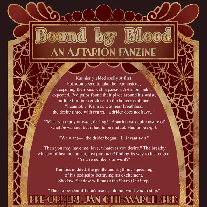 A red and gold decorative frame around a sample of writing. Title "Bound by Blood An Astarion FanZine" and bottom line "pre-orders Jan 6th - March 3rd" 

Kar'niss yielded easily at first, but soon began to take the lead instead, deepening their kiss with a passion Astarion hadn't expected. Pedipalps found their place around his waist, pulling him in ever closer in the hungry embrace. "I cannot..." Kar'niss was near breathless, the desire tinted with regret, "a drider does not have..."

"What is it that you want, darling?" Astarion was quite aware of what he wanted, but it had to be mutual, had to be right.

"We want-" the drider began, "I...I want you." 

"Then you may have me, love, whatever you desire. The breathy whisper of lust, not an act, just pure need finding its way to his tongue. "You remember our word?" 

Kar'niss nodded, the gentle and rhythmic squeezing of his pedipalps betraying his excitement. "Shadow. Shadow will make the Sharp one stop." 

(Out of space for alt text)
