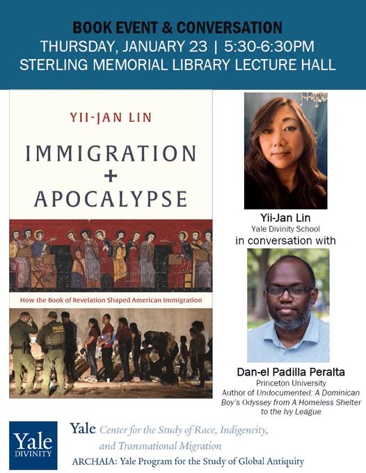 Flyer depicting book cover: Immigration & Apocalypse: How the Book of Revelation Shaped American Immigration. Book event Thurs. Jan. 23, 5:30-6:30pm in Sterling Memorial Library Lecture Hall, author Yii-Jan Lin (Yale Div School) in conversation with Dan-el Padilla Peralta (Princeton) author of Undocumented: A Dominican Boy's Odyssey from a Homeless Shelter to the Ivy League. Sponsored by Yale Center for the Study of Race, Indigeneity, and Transnational Migration, Yale Divinity School, and ARCHAIA: Yale Program for the Study of Global Antiquity.