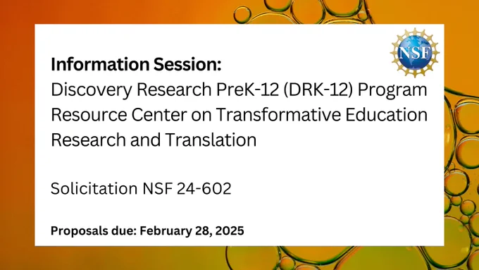 Info session: Discovery Research PreK-12 (DRK-12) Program Resource Center on Transformative Education Research and Translation. Solicitation NSF 24-602 - proposals due Feb. 28, 2025. 