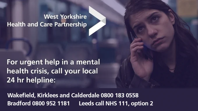A graphic that reads ‘For urgent help in a mental health crisis, call your local 24 hour helpline. If in Wakefield, Kirklees and Calderdale call 0800 183 0558 and for Bradford, call 0800 952 1181’. For Leeds, call NHS 111 and dial option 2. 