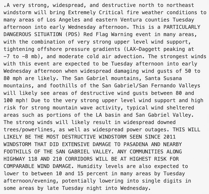 Text from image reads: A very strong, widespread, and destructive north to northeast
windstorm will bring Extremely Critical fire weather conditions to
many areas of Los Angeles and eastern Ventura counties Tuesday
afternoon into early Wednesday afternoon. This is a PARTICULARLY
DANGEROUS SITUATION (PDS) Red Flag Warning event in many areas,
with the combination of very strong upper level wind support,
tightening offshore pressure gradients (LAX-Daggett peaking at
-7 to -8 mb), and moderate cold air advection. The strongest winds
with this event are expected to be Tuesday afternoon into early
Wednesday afternoon when widespread damaging wind gusts of 50 to
80 mph are likely. The San Gabriel mountains, Santa Susana
mountains, and foothills of the San Gabriel/San Fernando Valleys
will likely see areas of destructive wind gusts between 80 and
100 mph! Due to the very strong upper level wind support and high
risk for strong mountain wave activity, typical wind sheltered
areas such as porti