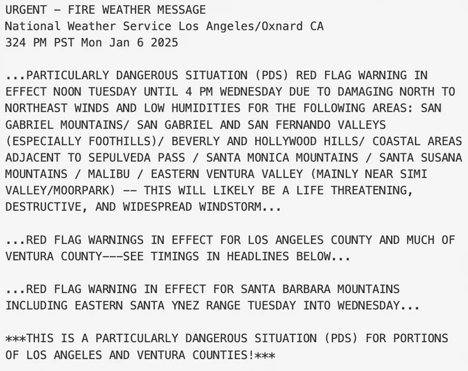 Text from image reads: ...PARTICULARLY DANGEROUS SITUATION (PDS) RED FLAG WARNING IN
EFFECT NOON TUESDAY UNTIL 4 PM WEDNESDAY DUE TO DAMAGING NORTH TO
NORTHEAST WINDS AND LOW HUMIDITIES FOR THE FOLLOWING AREAS: SAN
GABRIEL MOUNTAINS/ SAN GABRIEL AND SAN FERNANDO VALLEYS
(ESPECIALLY FOOTHILLS)/ BEVERLY AND HOLLYWOOD HILLS/ COASTAL AREAS
ADJACENT TO SEPULVEDA PASS / SANTA MONICA MOUNTAINS / SANTA SUSANA
MOUNTAINS / MALIBU / EASTERN VENTURA VALLEY (MAINLY NEAR SIMI
VALLEY/MOORPARK) -- THIS WILL LIKELY BE A LIFE THREATENING,
DESTRUCTIVE, AND WIDESPREAD WINDSTORM...

...RED FLAG WARNINGS IN EFFECT FOR LOS ANGELES COUNTY AND MUCH OF
VENTURA COUNTY---SEE TIMINGS IN HEADLINES BELOW...

...RED FLAG WARNING IN EFFECT FOR SANTA BARBARA MOUNTAINS
INCLUDING EASTERN SANTA YNEZ RANGE TUESDAY INTO WEDNESDAY...

***THIS IS A PARTICULARLY DANGEROUS SITUATION (PDS) FOR PORTIONS
OF LOS ANGELES AND VENTURA COUNTIES!***