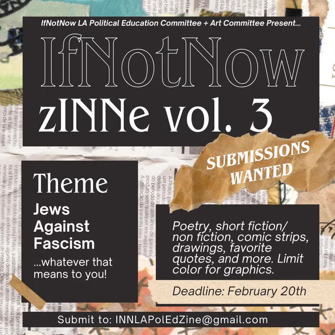Announcement for IfNotNow zINNe vol. 3, theme "Jews Against Fascism," with a submission deadline of February 20th.

Transcribed Text:

IfNotNow LA Political Education Committee   Art Committee Present... IfNotNow zINNe vol. 3 SUBMISSIONS WANTED Theme Jews Against Fascism ...whatever that means to you! Poetry, short fiction/non-fiction, comic strips, drawings, favorite quotes, and more. Limit color for graphics. Deadline: February 20th Submit to: INNLAPoIEdZine@gmail.com