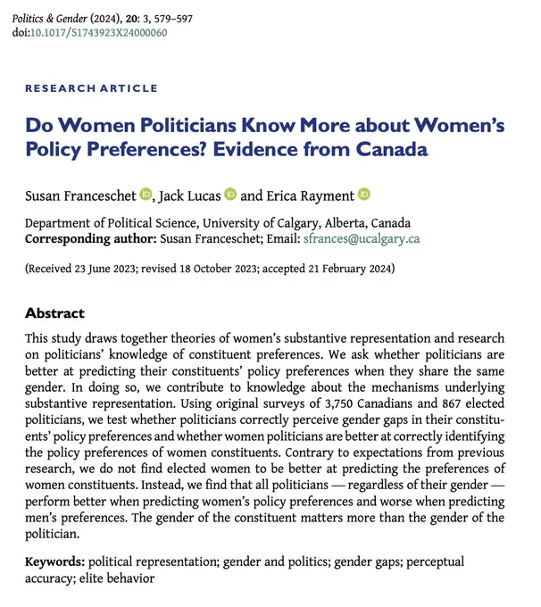 Research article "Do Women Politicians Know More about Women’s Policy Preferences? Evidence from Canada" by Susan Franceschet , Jack Lucas and Erica Rayment. 
Abstract begins: This study draws together theories of women’s substantive representation and research on politicians’ knowledge of constituent preferences. We ask whether politicians are better at predicting their constituents’ policy preferences when they share the same gender. In doing so, we contribute to knowledge about the mechanisms underlying substantive representation. Using original surveys of 3,750 Canadians and 867 elected politicians, we test whether politicians correctly perceive gender gaps in their constituents’ policy preferences and whether women politicians are better at correctly identifying the policy preferences of women constituents. Contrary to expectations from previous research, we do not find elected women to be better at predicting the preferences of women constituents. 