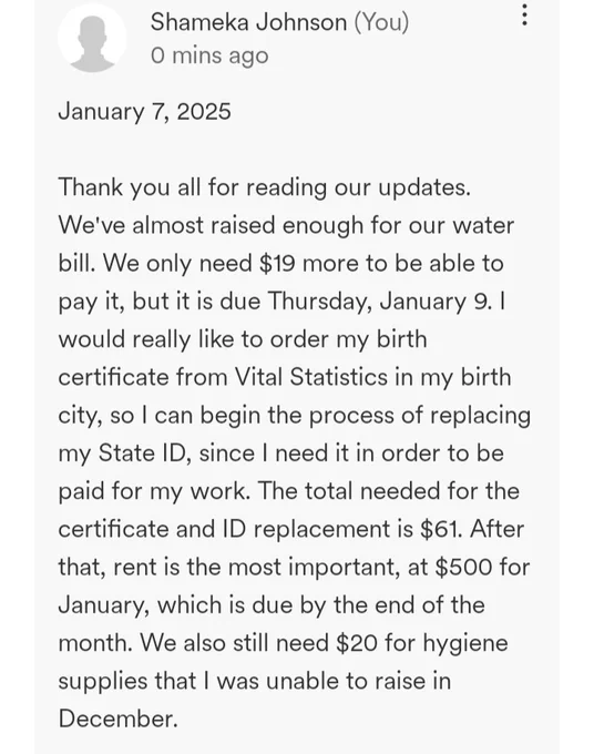 January 7, 2025

Thank you all for reading our updates. We've almost raised enough for our water bill. We only need $19 more to be able to pay it, but it is due Thursday, January 9. I would really like to order my birth certificate from Vital Statistics in my birth city, so I can begin the process of replacing my State ID, since I need it in order to be paid for my work. The total needed for the certificate and ID replacement is $61. After that, rent is the most important, at $500 for January, which is due by the end of the month. We also still need $20 for hygiene supplies that I was unable to raise in December.