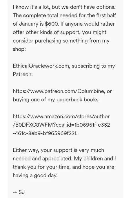 I know it's a lot, but we don't have options. The complete total needed for the first half of January is $600. If anyone would rather offer other kinds of support, you might consider purchasing something from my shop:

EthicalOraclework.com, subscribing to my Patreon:

https://www.patreon.com/Columbine, or buying one of my paperback books:

https://www.amazon.com/stores/author/B0DFXC8WFM?ccs_id=1b06951f-c332-461c-8eb9-bf965969f221.

Either way, your support is very much needed and appreciated. My children and I thank you for your time, and hope you are having a good day.

-- SJ