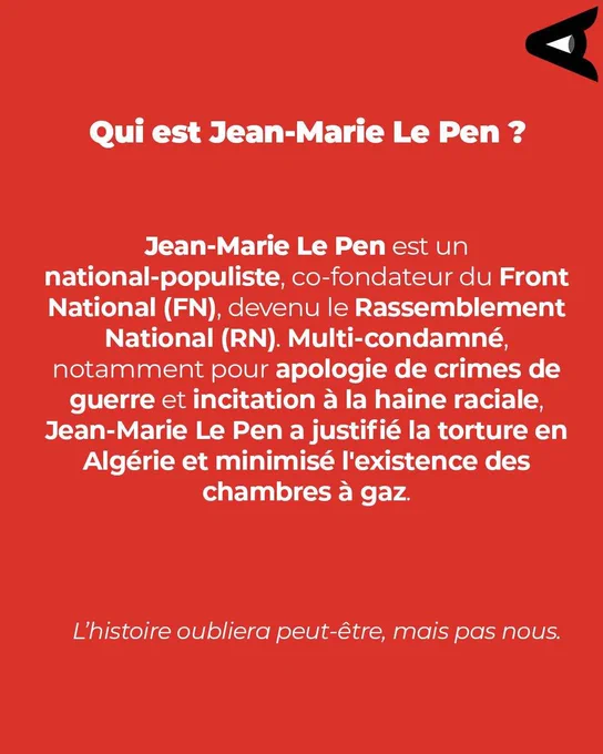 Image affichant le texte :
Qui est Jean-Marie Le Pen ?
Jean-Marie Le pen est un national-populiste, co-fondateur du Front National (FN), devenu le Rassemblement National (RN) Multi-condamné, notamment pour apologie de crimes de guerre et incitation à la haine raciale, Jean-Marie Le Pen a justifié la torture en Algérie et minimisé l'existence des chambres à gaz.
L'histoire oubliera peut-être, mais pas nous.
