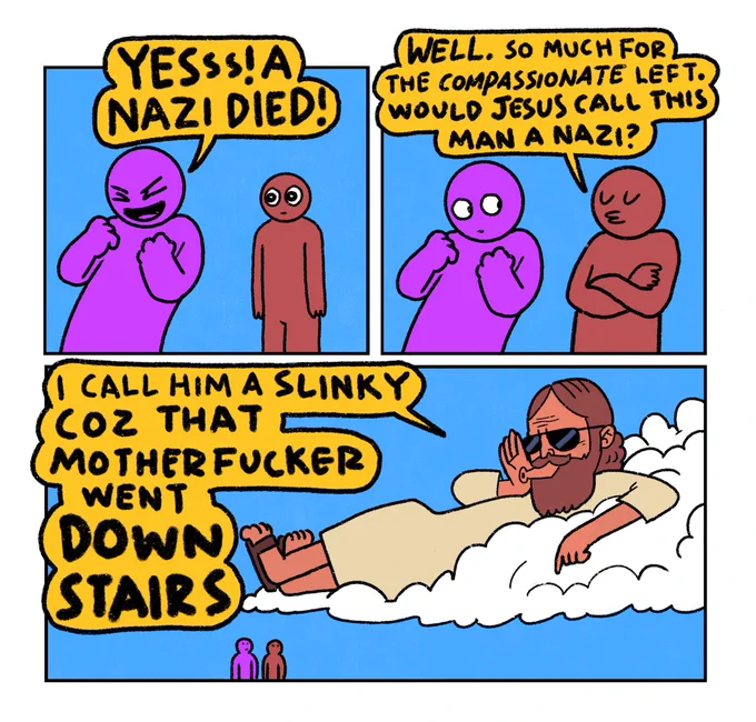 3 panel comic

Panel 1: A Purple guy and a Red guy.
Purple guy (very excited): YES! A NAZI DIED!

Panel 2: Red guy: Well, so much for the compassionate left. Would Jesus call this man a Nazi?

Panel 3: Massive Jesus appears on a cloud and shouts: I call him a slinky coz that motherfucker went DOWN STAIRS