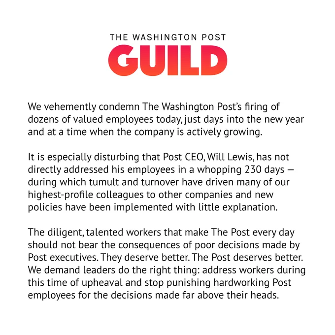 A statement from The Washington Post Guild: We vehemently condemn The Washington Post’s firing of dozens of valued employees today, just days into the new year and at a time when the company is actively growing.

It is especially disturbing that Post CEO, Will Lewis, has not directly addressed his employees in a whopping 230 days — during which tumult and turnover have driven many of our highest-profile colleagues to other companies and new policies have been implemented with little explanation.

The diligent, talented workers that make The Post every day should not bear the consequences of poor decisions made by Post executives. They deserve better. The Post deserves better. We demand leaders do the right thing: address workers during this time of upheaval and stop punishing hardworking Post employees for the decisions made far above their heads.