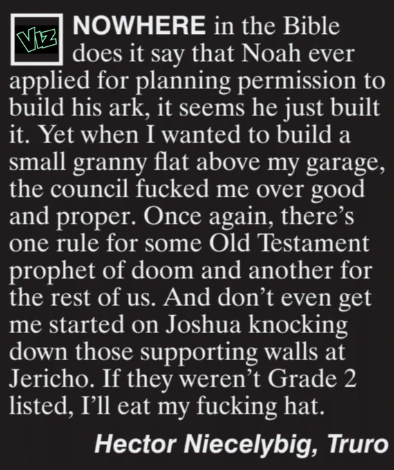 Nowhere in the Bible does it say that Noah ever applied for planning permission to build the arc, it seems he just built it. Yet when I wanted to build a small granny flat above my garage, the council fucked me over good and proper. Once again, there's one rule for some Old Testament prophet of doom and another for the rest of us. And don't even get me started on Joshua knocking down those supporting walls at Jericho. If they weren't Grade 2 listed, I'll eat my fucking hat.
Hector Niecelybig, Truro