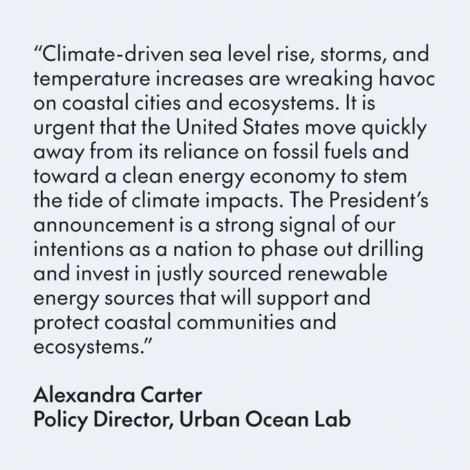 “Climate-driven sea level rise, storms, and temperature increases are wreaking havoc on coastal cities and ecosystems. It is urgent that the United States move quickly away from its reliance on fossil fuels and toward a clean energy economy to stem the tide of climate impacts. The President’s announcement is a strong signal of our intentions as a nation to phase out drilling and invest in justly sourced renewable energy sources that will support and protect coastal communities and ecosystems.”

Alexandra Carter Policy Director, Urban Ocean Lab