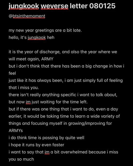 jungkook weverse letter 080125  

my new year greetings are a bit late.
hello, it's jungkook heh 

it is the year of discharge, and also the year where we will meet again, ARMY 
but i don't think that there has been a big change in how i feel
just like it has always been, i am just simply full of feeling that i miss you. 
there isn't really anything specific i want to talk about, but now im just waiting for the time left. 
but if there was one thing that i want to do, even a day earlier, it would be taking time to learn a wide variety of things and focusing myself in growing/improving for ARMYs 
i do think time is passing by quite well
i hope it runs by even faster
i want to say that im a bit overwhelmed because i miss you so much