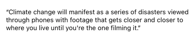 quote that reads “Climate change will manifest as a series of disasters viewed through phones with footage that gets closer and closer to where you live until you're the one filming it.”