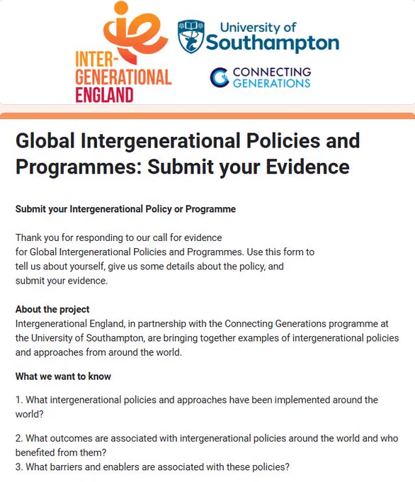 Intergenerational England, Connecting Generations, University of Southampton logos.

Text reads: Global Intergenerational Policies and Programmes: Submit your Evidence

Submit your Intergenerational Policy or Programme 

Thank you for responding to our call for evidence 
for Global Intergenerational Policies and Programmes. Use this form to 
tell us about yourself, give us some details about the policy, and 
submit your evidence.

About the project 
Intergenerational England, in partnership with the Connecting Generations programme at the University of Southampton, are bringing together examples of intergenerational policies and approaches from around the world.
What we want to know

1. What intergenerational policies and approaches have been implemented around the world?

2. What outcomes are associated with intergenerational policies around the world and who benefited from them? 

3. What barriers and enablers are associated with these policies? 