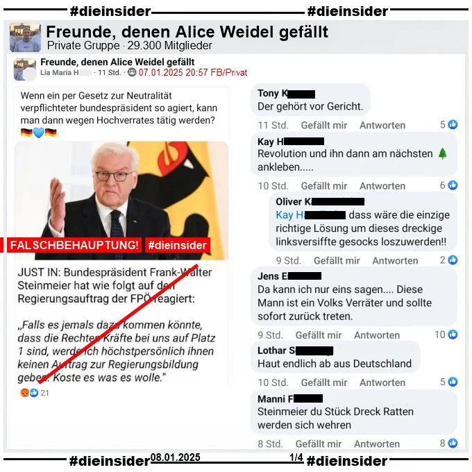 Geteilt wird ein Fake, dass angeblich Bundespräsident Frank-Walter Steinmeier gesagt haben soll. Mit einem Bild von ihm heißt es "JUST IN: Bundespräsident Frank-Walter Steinmeier hat wie folgt auf den Regierungsauftrag der FPÖ reagiert: >Falls es jemals dazu kommen könnte, dass die Rechten Kräfte bei uns auf Platz 1 sind, werde ich höchstpersönlich ihnen keinen Auftrag zur Regierungsbildung geben. Koste es was es wolle.<

Wir zeigen aus einem Post der Gruppe "Freunde, denen Alice Weidel gefällt" mit dem Text "Wenn ein per Gesetz zur Neutralität verpflichteter bundespräsident so agiert, kann man dann wegen Hochverrates tätig werden?" u.a. folgende Kommentare:

"Der gehört vor Gericht.", "Revolution und ihn dann am nächsten Baum ankleben..." mit der Antwort "dass wäre die einzige richtige Lösung um dieses dreckige linksversiffte gesocks loszuwerden!", "Da kann ich nur eins sagen... Diese Mann ist ein Volks Verräter und sollte sofort zurück treten." und "Haut endlich ab aus Deutschland."
