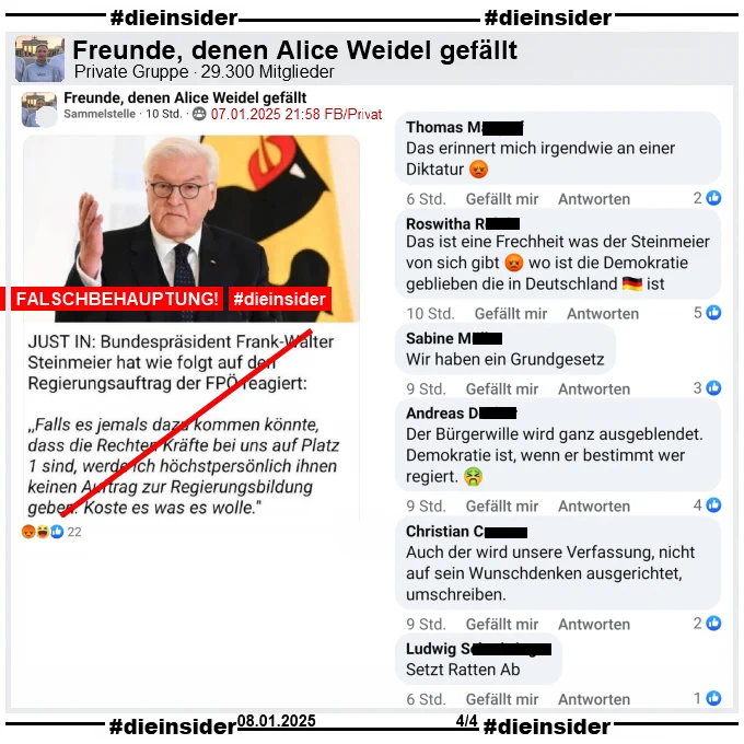 Geteilt wird ein Fake-Zitat, dass angeblich Bundespräsident Frank-Walter Steinmeier gesagt haben soll. Mit einem Bild von ihm heißt es "JUST IN: Bundespräsident Frank-Walter Steinmeier hat wie folgt auf den Regierungsauftrag der FPÖ reagiert: >Falls es jemals dazu kommen könnte, dass die Rechten Kräfte bei uns auf Platz 1 sind, werde ich höchstpersönlich ihnen keinen Auftrag zur Regierungsbildung geben. Koste es was es wolle.<

Wir zeigen aus einem weiteren dritten Post in der Gruppe "Freunde, denen Alice Weidel gefällt" u.a. folgende Kommentare:

"Das erinnert mich irgendwie an einer Diktatur.", "Das ist eine Frechheit was der Steinmeier von sich gibt wo ist die Demokratie geblieben die in Deutschland ist.", "Wir haben ein Grundgesetz.", "Der Bürgerwille wird ganz ausgeblendet. Demokratie ist, wenn er bestimmt wer regiert.", "Christian Cremer
Auch der wird unsere Verfassung, nicht auf sein Wunschdenken ausgerichtet, umschreiben." und "Setzt Ratten Ab."

