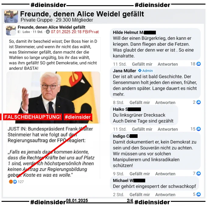 Geteilt wird ein Fake-Zitat, dass angeblich Bundespräsident Frank-Walter Steinmeier gesagt haben soll. Mit einem Bild und dem Text wie auf Slide 1.

Wir zeigen aus einem weiteren Post in der Gruppe "Freunde, denen Alice Weidel gefällt" mit dem Text "So, damit ihr bescheid wisst; Der Boss hier in D ist Steinmeier, und wenn ihr nicht das wählt, was Steinmeier gefällt, dann macht der die Wahlen so lange ungültig, bis ihr das wählt, was ihm gefällt! SO geht Demokratie, und nicht anders! BASTA!" u.a. folgende Kommentare:

"Will der einen Bürgerkrieg, den kann er kriegen. Dann fliegen aber die Fetzen. Was glaubt der denn wer er ist . So eine kanalratte.", von Admina Jana "Der ist alt und ist bald Geschichte. Der Sensenmann holt jeden den einen, früher, den andern später. Lange dauert es nicht mehr.", "Du linksgrüner Drecksack. Auch Deine Tage sind gezählt." und "Der gehört eingesperrt der schwachkopf."
