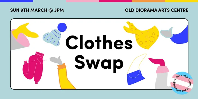 Text reading ‘Sun 9th March @3pm, Old Diorama Arts Centre’ on a pale blue background with illustrations of hands reaching into the image and tossing clothes between each other around the words ‘Clothes Swap’.There is a sticker in the corner with the trans flag on it reading ‘Age 12-25. Trans Inclusive Space’
