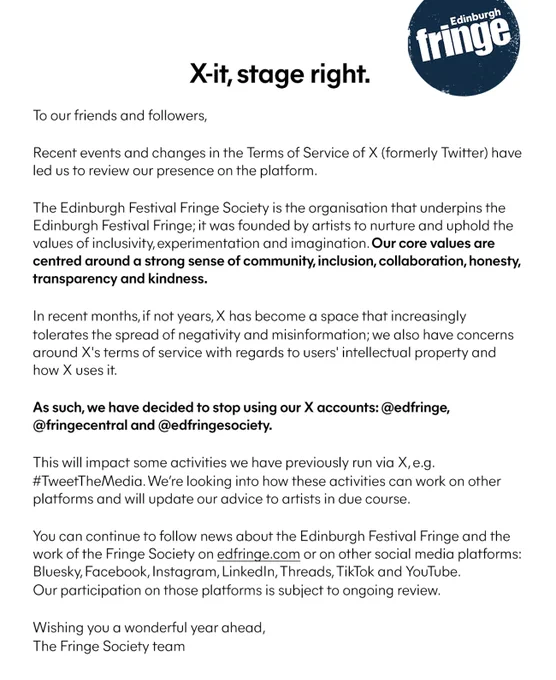 A written statement from the Fringe Society explaining why we're leaving X. Unfortunately the whole statement does not fit in the alt text field - the main points are:
- The Fringe Society's values are centred around a strong sense of community, inclusion, collaboration, honesty, transparency and kindness. 
- In recent months, if not years, X has become a space that increasingly tolerates the spread of negativity and misinformation; we also have concerns around X's terms of service with regards to users' intellectual property and how X uses it.
- We have decided to stop using our X accounts: @edfringe, @fringecentral and @edfringesociety.
- We’re looking into how this will impact activities we have previously run via X, eg #TweetTheMedia, and how we can make them work on other platforms.
- You can continue to follow news about the Fringe and the work of the Fringe Society on edfringe.com or on other social media platforms (linked in the post above).