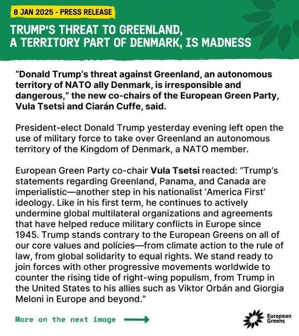 Trump's threat to Greenland, 
a territory part of Denmark, is madness

“Donald Trump’s threat against Greenland, an autonomous territory of NATO ally Denmark, is irresponsible and dangerous,” the new co-chairs of the European Green Party, Vula Tsetsi and Ciarán Cuffe, said. 

President-elect Donald Trump yesterday evening left open the use of military force to take over Greenland an autonomous territory of the Kingdom of Denmark, a NATO member.  

European Green Party co-chair Vula Tsetsi reacted: “Trump’s statements regarding Greenland, Panama, and Canada are imperialistic—another step in his nationalist ‘America First’ ideology. Like in his first term, he continues to actively undermine global multilateral organizations and agreements that have helped reduce military conflicts in Europe since 1945. Trump stands contrary to the European Greens on all of our core values and policies—from climate action to the rule of law, from global solidarity to equal rights. We stand ready to join f