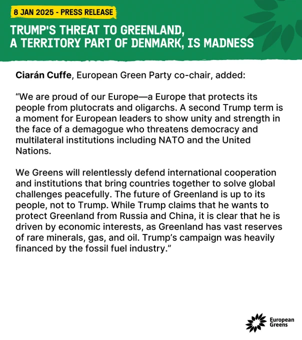 Ciarán Cuffe, European Green Party co-chair, added: 

“We are proud of our Europe—a Europe that protects its people from plutocrats and oligarchs. A second Trump term is a moment for European leaders to show unity and strength in the face of a demagogue who threatens democracy and multilateral institutions including NATO and the United Nations. 

We Greens will relentlessly defend international cooperation and institutions that bring countries together to solve global challenges peacefully. The future of Greenland is up to its people, not to Trump. While Trump claims that he wants to protect Greenland from Russia and China, it is clear that he is driven by economic interests, as Greenland has vast reserves of rare minerals, gas, and oil. Trump’s campaign was heavily financed by the fossil fuel industry.”  