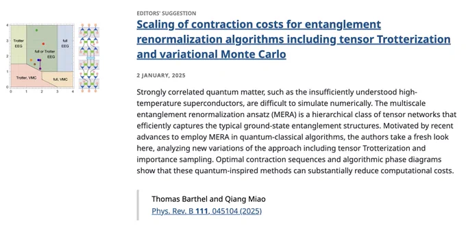 EDITORS' SUGGESTION
Scaling of contraction costs for entanglement renormalization algorithms including tensor Trotterization and variational Monte Carlo
2 January, 2025
Strongly correlated quantum matter, such as the insufficiently understood high- temperature superconductors, are difficult to simulate numerically. The multiscale entanglement renormalization ansatz (MERA) is a hierarchical class of tensor networks that efficiently captures the typical ground-state entanglement structures. Motivated by recent advances to employ MERA in quantum-classical algorithms, the authors take a fresh look here, analyzing new variations of the approach including tensor Trotterization and importance sampling. Optimal contraction sequences and algorithmic phase diagrams show that these quantum-inspired methods can substantially reduce computational costs.

Thomas Barthel and Qiang Miao
Phys. Rev. B 111, 045104 (2025)