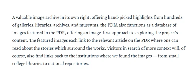 A valuable image archive in its own right, offering hand-picked highlights from hundreds of galleries, libraries, archives, and museums, the PDIA also functions as a database of images featured in the PDR, offering an image-first approach to exploring the project's content. The featured images each link to the relevant article on the PDR where one can read about the stories which surround the works. Visitors in search of more context will, of course, also find links back to the institutions where we found the images — from small college libraries to national repositories.