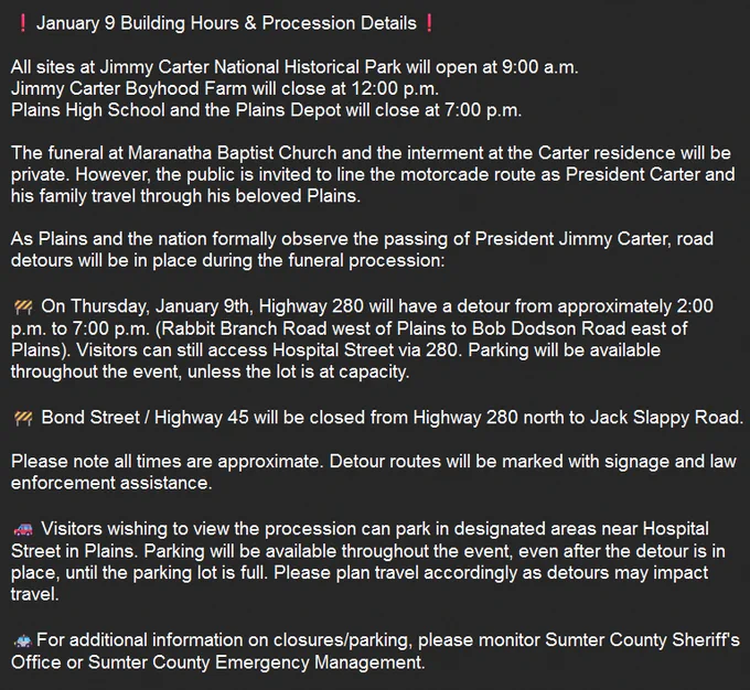 The funeral at Maranatha Baptist Church and the interment at the Carter residence will be private. However, the public is invited to line the motorcade route as President Carter and his family travel through his beloved Plains.

Road detours will be in place during the funeral procession: Highway 280 will have a detour from approximately 2PM to 7PM (Rabbit Branch Road west of Plains to Bob Dodson Road east of Plains). Visitors can still access Hospital Street via 280. 

Bond Street / Highway 45 will be closed from Highway 280 north to Jack Slappy Road.

Please note all times are approximate. Detour routes will be marked with signage and law enforcement assistance. Visitors wishing to view the procession can park in designated areas near Hospital Street in Plains. 