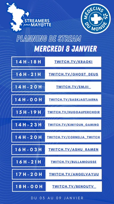 L'image décrit le planning de stream du mercredi huit janvier deux mille vingt cinq de l'événement caritatif Streamers pour Mayotte, au profit de Médecins du Monde. Le marathon caritatif a lieu du trois au neuf janvier. Toustes les streameureuses diffusent leur contenu sur la plateforme Twitch.
De quatorze heures à dix huit heures : kraoki
De seize heures à vingt heures : ghost underscore deus
De quatorze heures à vingt heures : emijii underscore underscore
De quatorze heures à minuit : saskjastjarna
De quinze heures à dix neuf heures : hugoauperchoir
De quatorze heures à vingt trois heures : kimyoun underscore gaming
De quatorze heures à vingt heures : cornelia underscore twitch
De seize heures à deux trois du matin : ashu underscore Ramen 
De seize heures à vingt et une heures du matin : bullamousse 
De dix sept heures à vingt heures : Angelvayuu 
De dix huit heures à minuit : Benou TV underscore