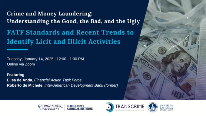 Photo of $100 bill with blue overlay and blue and white text reading: Crime and Money Laundering: Understanding the Good, the Bad, and the Ugly: FATF Standards and Recent Trends to Identify Licit and Illicit Activities. Tuesday, January 14, 2025 | 12:00 - 1:00 PM; Online via Zoom: Featuring: Elisa de Anda, Financial Action Task Force; Roberto de Michele, Inter-American Development Bank (former)
