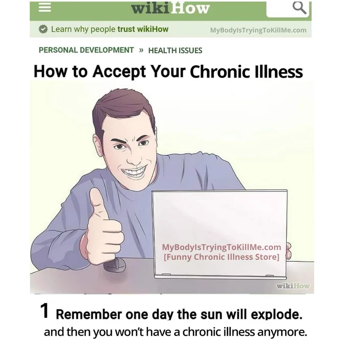 Fake wikihow page

personal development >> health issues

How to Accept Your Chronic Illness


1 Remember one day the sun will explode. and then you won't have a chronic illness anymore.
