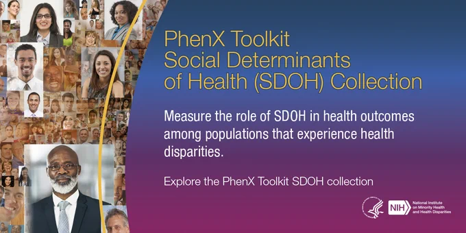 PhenX Toolkit Social Determinants of Health (SDOH) Collection.

Measure the role of SDOH in health outcomes among populations that experience health disparities.

Explore the PhenX Toolkit SDOH collection.

HHS NIH National Institute on Minority Health and Health Disparities.