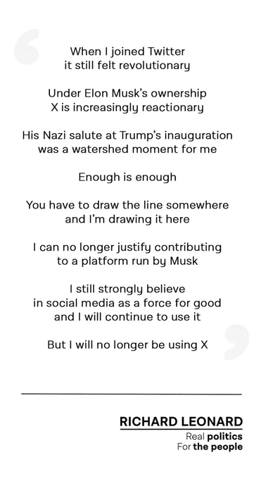 Black text on a white background that reads:

When I joined Twitter it still felt revolutionary

Under Elon Musk’s ownership X is increasingly reactionary

His Nazi salute at Trump’s inauguration was a watershed moment for me

Enough is enough

You have to draw the line somewhere and I’m drawing it here

I can no longer justify contributing to a platform run by Musk

I still strongly believe in social media as a force for good and I will continue to use it

But I will no longer be using X

*Underneath is a black text logo with the words:

Richard Leonard
Real politics
For the people