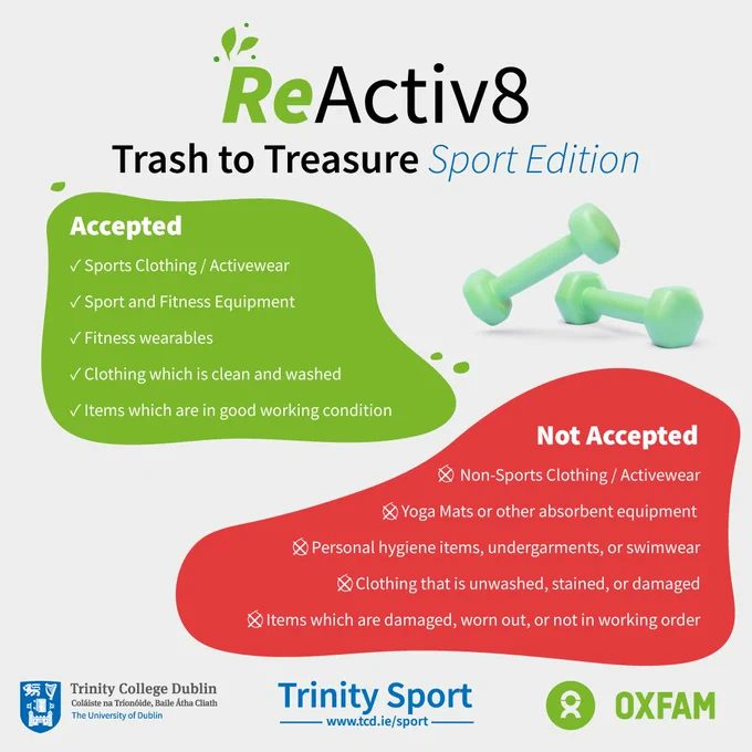 Trinity ReActive8 – Trash to Treasure: Sport and Physical Activity Edition in collaboration with Oxfam Ireland. 

This initiative promotes sustainability and accessibility by encouraging donations of gently used sports clothing and equipment.

🗓 Donation Period: Jan 17 – Jan 31 
📍 Trinity Sport Centre Reception

🗓 ReActive8: ‘Trash to Treasure’ Sport Edition Event Day: Feb 6 | 11:00 AM – 3:00 PM 
📍 Ancillary Hall, 1st Floor