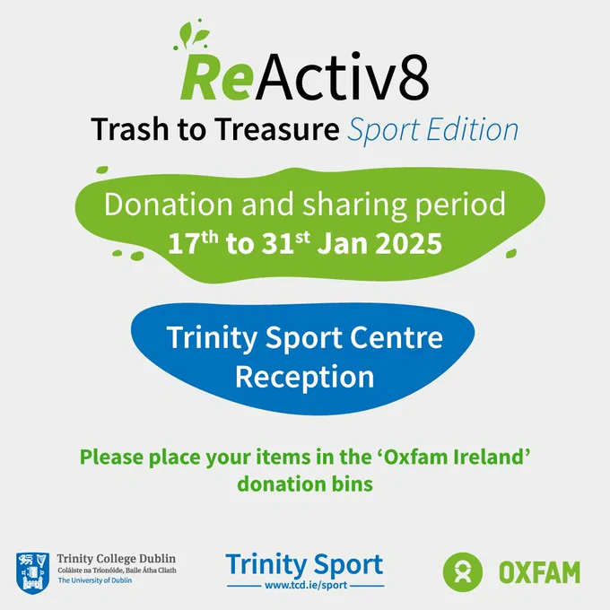 Trinity ReActive8 – Trash to Treasure: Sport and Physical Activity Edition in collaboration with Oxfam Ireland. 

This initiative promotes sustainability and accessibility by encouraging donations of gently used sports clothing and equipment.

🗓 Donation Period: Jan 17 – Jan 31 
📍 Trinity Sport Centre Reception

🗓 ReActive8: ‘Trash to Treasure’ Sport Edition Event Day: Feb 6 | 11:00 AM – 3:00 PM 
📍 Ancillary Hall, 1st Floor