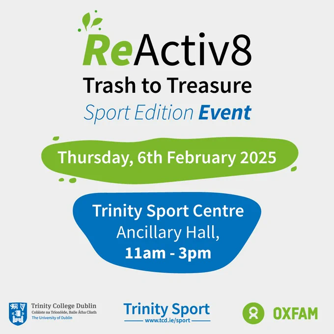 Trinity ReActive8 – Trash to Treasure: Sport and Physical Activity Edition in collaboration with Oxfam Ireland. 

This initiative promotes sustainability and accessibility by encouraging donations of gently used sports clothing and equipment.

🗓 Donation Period: Jan 17 – Jan 31 
📍 Trinity Sport Centre Reception

🗓 ReActive8: ‘Trash to Treasure’ Sport Edition Event Day: Feb 6 | 11:00 AM – 3:00 PM 
📍 Ancillary Hall, 1st Floor
