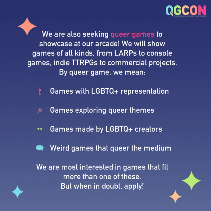 "We are also seeking queer games to showcase at our arcade! We will show games of all kinds, from LARPs to console games, indie TTRPGs to commercial projects. By queer game, we mean: 
- Games with LGBTQ  representation
- Games exploring queer themes
- Games made by LGBTQ  creators
- Weird games that queer the medium

We are most interested in games that fit more than one of these. But when in doubt, apply!"