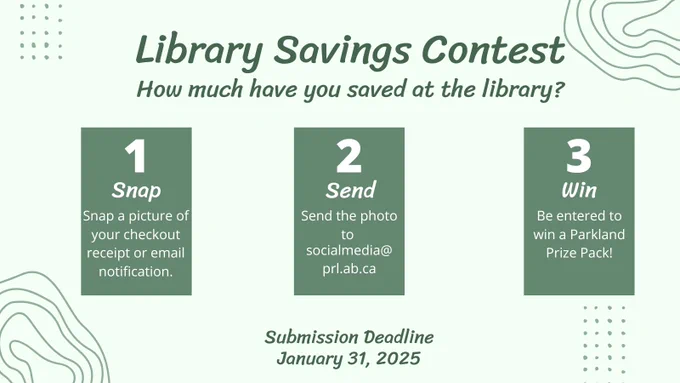 Image: 3 green rectangles side by side with light green background
Text: Library Savings Contest How much have you saved at the library?
1 Snap a picture of your checkout receipt or email notification
2. Send the photo to socialmedia@prl.ab.ca
3. Win Be Entered to win a Parkland Prize Pack
Submission Deadline January 31, 2025
