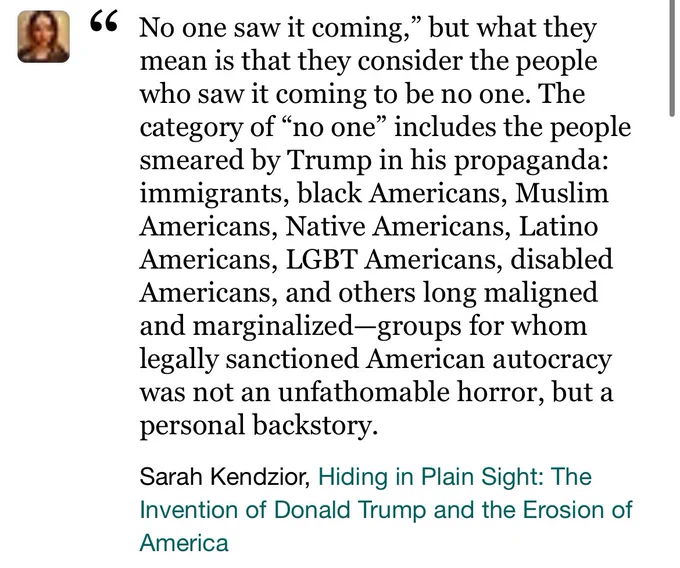 “No one saw it coming,” but what they mean is that they consider the people who saw it coming to be no one. The category of “no one” includes the people smeared by Trump in his propaganda: immigrants, black Americans, Muslim Americans, Native Americans, Latino Americans, LGBT Americans, disabled Americans, and others long maligned and marginalized—groups for whom legally sanctioned American autocracy was not an unfathomable horror, but a personal backstory.”

Sarah Kendzior, Hiding in Plain Sight: The Invention of Donald Trump and the Erosion of America