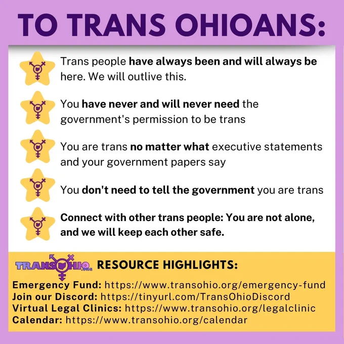TO TRANS OHIOANS:

- Trans people have always been and will always be here
- You have never and will never need the government's permission to be trans
- You are trans no matter what your government papers say
- You don't need to tell the government you are trans
- Connect with other trans people, you're not alone and we're going to deal with this together


TransOhio Resource Highlights:
- Emergency Fund: https://www.transohio.org/emergency-fund
- Join our Discord: https://tinyurl.com/TransOhioDiscord
- Virtual Legal Clinics: https://www.transohio.org/legalclinic
- Calendar: https://www.transohio.org/calendar
