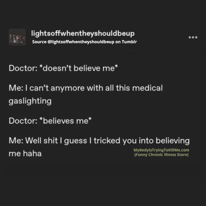 Source: lightsoffwhentheyshouldbeup on Tumblr

Doctor: *doesn’t believe me*

Me: I can’t anymore with all this medical gaslighting

Doctor: *belives me*

Me: Well shit I guess I tricked you into believing me haha 

