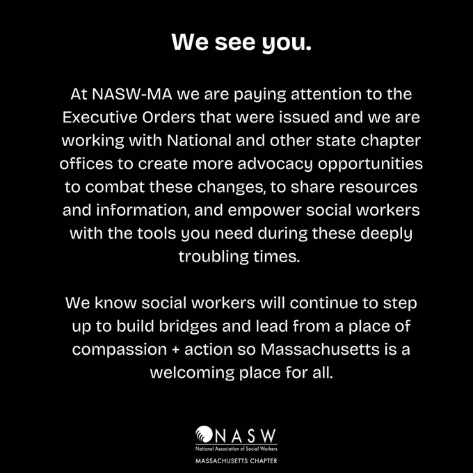 We see you. At NASW-MA we are paying attention to the Executive Orders that were issued and we are working with National and other state chapter offices to create more advocacy opportunities to combat these changes, to share resources and information, and empower social workers with the tools you need during these deeply troubling times. 

We know social workers will continue to step up to build bridges and lead from a place of compassion   action so Massachusetts is a welcoming place for all.