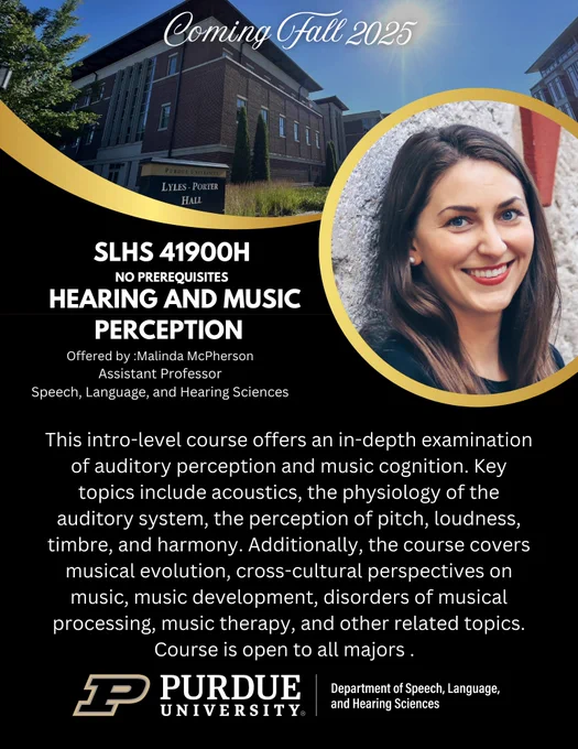 Purdue SLHS is excited to announce a new course, SLHS 41900H - Hearing and Music Perception, offered by Assistant Professor Malinda McPherson in Fall 2025! 

This intro-level course offers an in-depth examination of auditory perception and music cognition. Key topics include acoustics, the physiology of the auditory system, the perception of pitch, loudness, timbre, and harmony. Additionally, the course covers musical evolution, cross-cultural perspectives on music, music development, disorders of musical processing, music therapy, and other related topics. This course is open to all majors and has no prerequisites. Stay tuned for more information!