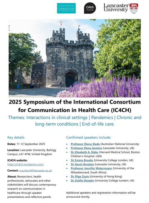 2025 Symposium of the International Consortium for Communication in Health Care (IC4CH)
Themes: Interactions in clinical settings | Pandemics | Chronic and long-term conditions | End-of-life care.

Key details
Dates: 11-12 September 2025
Location: Lancaster University, Bailrigg Campus, LA1 4YW, United Kingdom
IC4CH website: https://ic4ch.wordpress.com/ 
Contact: e.putland@lancaster.ac.uk 
About: Researchers, health professionals, advocates and other stakeholders will discuss contemporary research on communication in healthcare through speaker presentations and reflective panels.
Confirmed speakers include: 
•	Prof. Diana Slade (Australian National University)
•	Prof. Elena Semino and Dr Gavin Brookes (Lancaster University, UK)
•	Dr Elizabeth A. Rider (Harvard Medical School, Boston Children’s Hospital, USA)
•	Dr Emma Brooks and Dr Zsófia Demjén (UCL, UK)
•	Prof. Jennifer Watermeyer (University of the Witwatersrand, South Africa)
•	Dr Olga Zayts (University of Hong Kong)