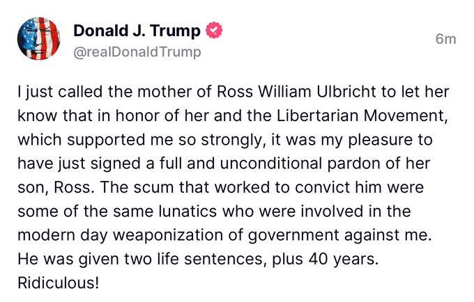 @realDonaldTrump
6m
I just called the mother of Ross William Ulbricht to let her know that in honor of her and the Libertarian Movement, which supported me so strongly, it was my pleasure to have just signed a full and unconditional pardon of her son, Ross. The scum that worked to convict him were some of the same lunatics who were involved in the modern day weaponization of government against me.
He was given two life sentences, plus 40 years.
Ridiculous!