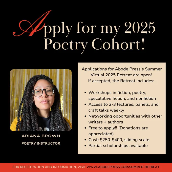 Graphic with text that reads: "Apply for my 2025 Poetry Cohort! Applications for Abode Press's Summer Virtual 2025 Retreat are open! If accepted, the Retreat includes:
-Workshops in fiction, poetry, speculative fiction, and nonfiction
-Access to 2-3 lectures, panels, and craft talks weekly
-Networking opportunities with other writers   authors
-Free to apply!! (Donations are appreciated)
-Cost $250-$400, sliding scale
-Partial scholarships available"