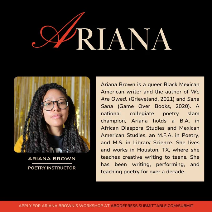 Ariana Brown is a queer Black Mexican American writer and the author of We Are Owed. (Grieveland, 2021) and Sana Sana (Game Over Books, 2020). A national collegiate poetry slam champion, Ariana holds a B.A. in African Diaspora Studies and Mexican American Studies, an M.F.A. in Poetry, and M.S. in Library Science. She lives and works in Houston, TX, where she teaches creative writing to teens. She has been writing, performing, and teaching poetry for over a decade.