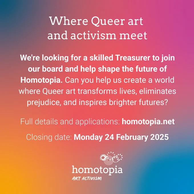 A vibrant gradient background with the heading "Where Queer art and activism meet." Below, the text states, "We're looking for a skilled Treasurer to join our board and help shape the future of Homotopia. Can you help us create a world where Queer art transforms lives, eliminates prejudice, and inspires brighter futures?" The details "Full details and applications: homotopia.net" and "Closing date: Monday 24 February 2025" are included. The "Homotopia Art Activism" logo is at the bottom.